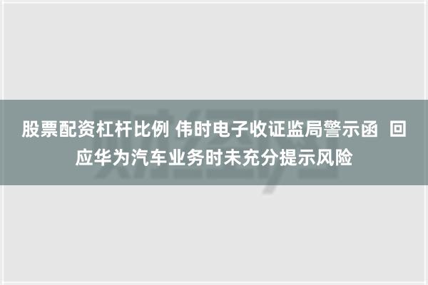 股票配资杠杆比例 伟时电子收证监局警示函  回应华为汽车业务时未充分提示风险