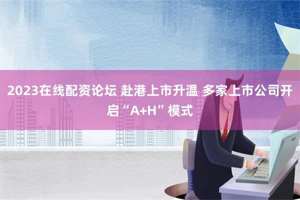 2023在线配资论坛 赴港上市升温 多家上市公司开启“A+H”模式