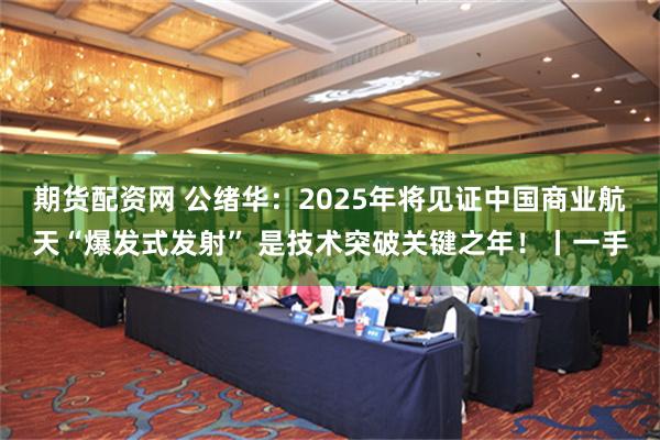 期货配资网 公绪华：2025年将见证中国商业航天“爆发式发射” 是技术突破关键之年！丨一手