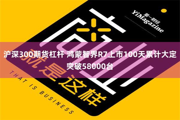 沪深300期货杠杆 鸿蒙智界R7上市100天累计大定突破58000台