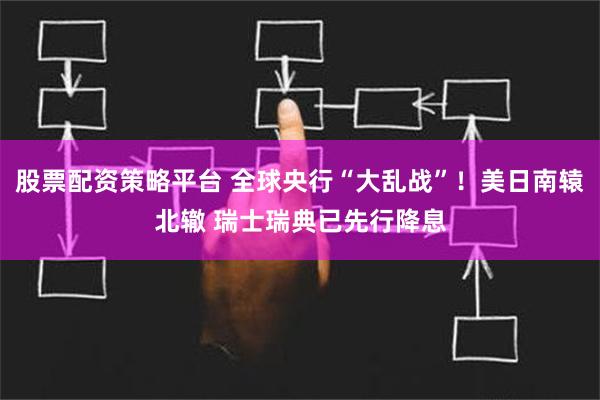 股票配资策略平台 全球央行“大乱战”！美日南辕北辙 瑞士瑞典已先行降息